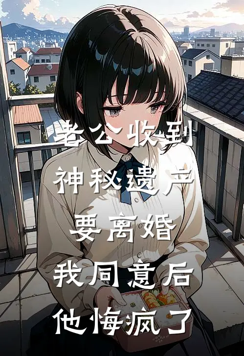 老公收到神秘遗产要离婚，我同意后他悔疯了